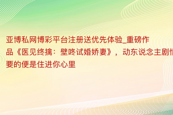亚博私网博彩平台注册送优先体验_重磅作品《医见终擒：壁咚试婚娇妻》，动东说念主剧情，要的便是住进你心里