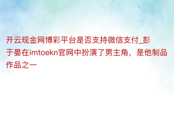 开云现金网博彩平台是否支持微信支付_彭于晏在imtoekn官网中扮演了男主角，是他制品作品之一