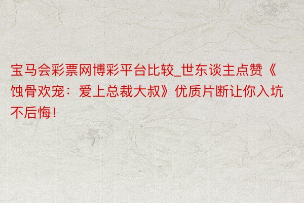 宝马会彩票网博彩平台比较_世东谈主点赞《蚀骨欢宠：爱上总裁大叔》优质片断让你入坑不后悔！