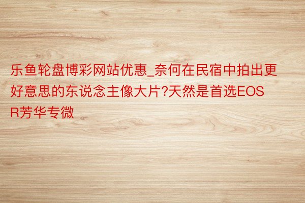 乐鱼轮盘博彩网站优惠_奈何在民宿中拍出更好意思的东说念主像大片?天然是首选EOS R芳华专微