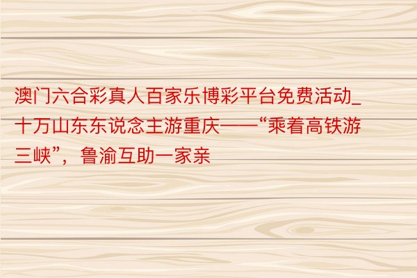 澳门六合彩真人百家乐博彩平台免费活动_十万山东东说念主游重庆——“乘着高铁游三峡”，鲁渝互助一家亲