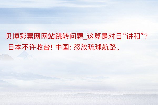 贝博彩票网网站跳转问题_这算是对日“讲和”? 日本不许收台! 中国: 怒放琉球航路。